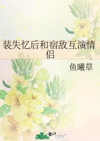 装失忆后和宿敌互演情侣笔趣阁
